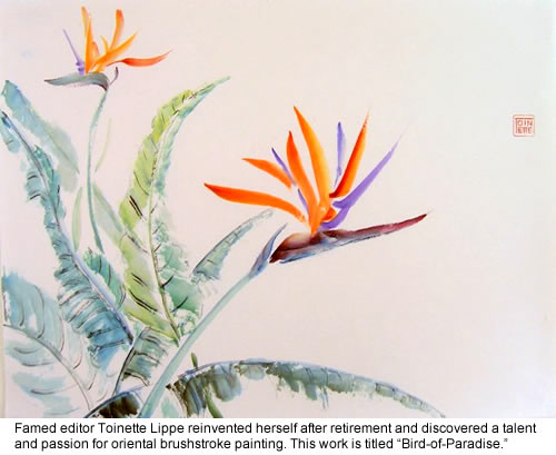  Famed editor Toinette Lippe reinvented herself after retirement and discovered a talent and passion for oriental brushstroke painting. This work is titled “Bird-of-Paradise.”